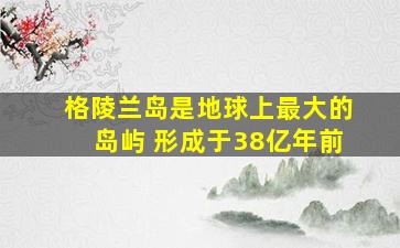 格陵兰岛是地球上最大的岛屿 形成于38亿年前